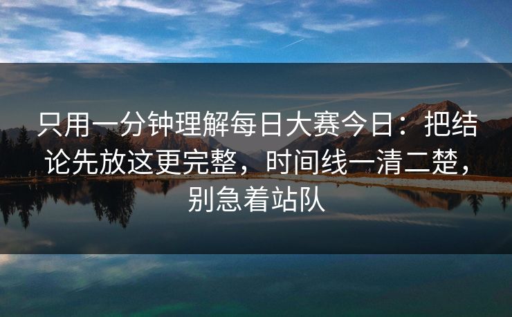只用一分钟理解每日大赛今日：把结论先放这更完整，时间线一清二楚，别急着站队  第1张