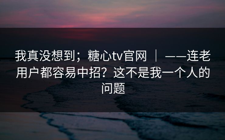 我真没想到；糖心tv官网 ｜ ——连老用户都容易中招？这不是我一个人的问题