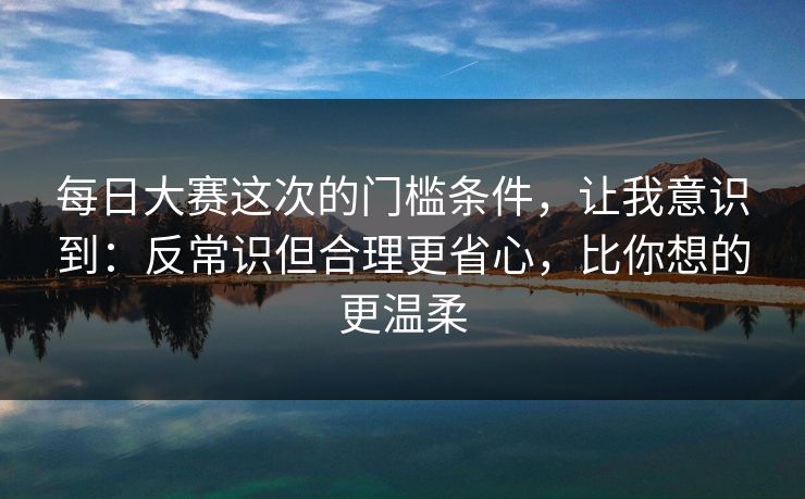 每日大赛这次的门槛条件，让我意识到：反常识但合理更省心，比你想的更温柔  第1张