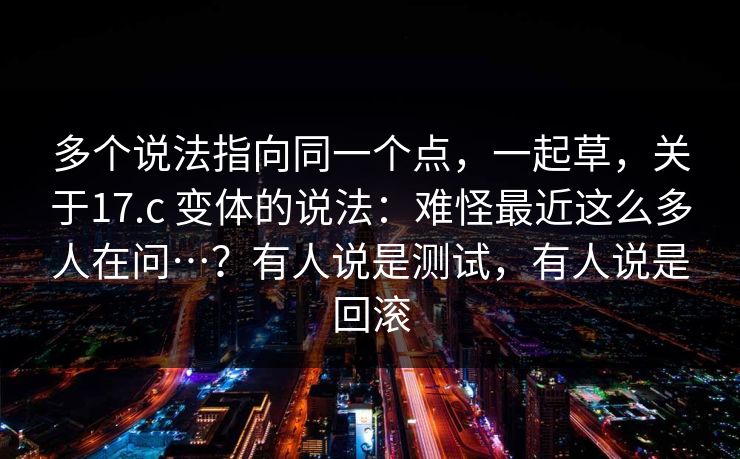 多个说法指向同一个点，一起草，关于17.c 变体的说法：难怪最近这么多人在问…？有人说是测试，有人说是回滚