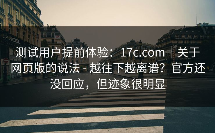 测试用户提前体验：17c.com｜关于网页版的说法 - 越往下越离谱？官方还没回应，但迹象很明显