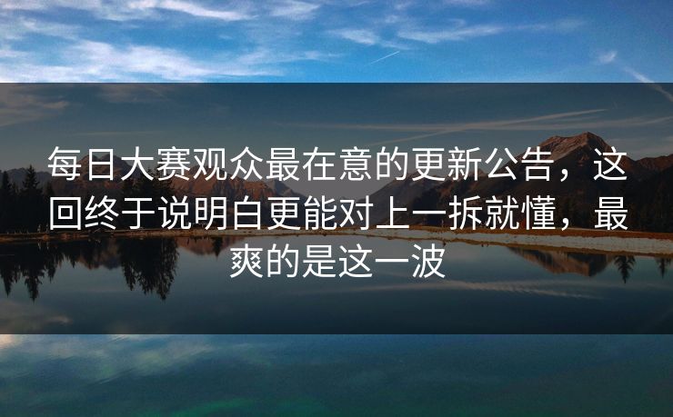 每日大赛观众最在意的更新公告，这回终于说明白更能对上一拆就懂，最爽的是这一波