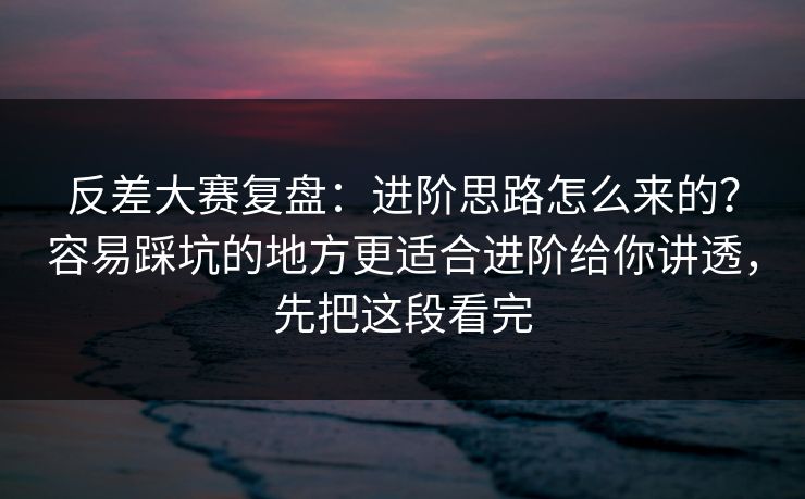 反差大赛复盘：进阶思路怎么来的？容易踩坑的地方更适合进阶给你讲透，先把这段看完  第1张