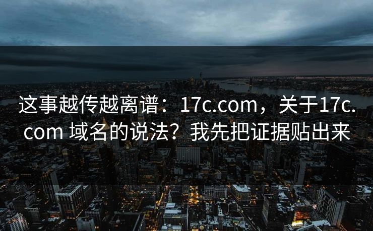 这事越传越离谱:17c.com,关于17c.com 域名的说法?我先把证据贴出来 第1张 这事越传越离谱:17c.com,关于17c.com 域名的说法?我先把证据贴出来 第1张