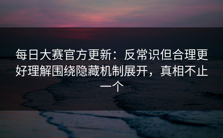 每日大赛官方更新：反常识但合理更好理解围绕隐藏机制展开，真相不止一个