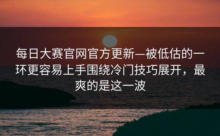 每日大赛官网官方更新—被低估的一环更容易上手围绕冷门技巧展开，最爽的是这一波  第1张