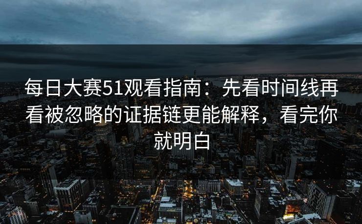 每日大赛51观看指南：先看时间线再看被忽略的证据链更能解释，看完你就明白  第1张