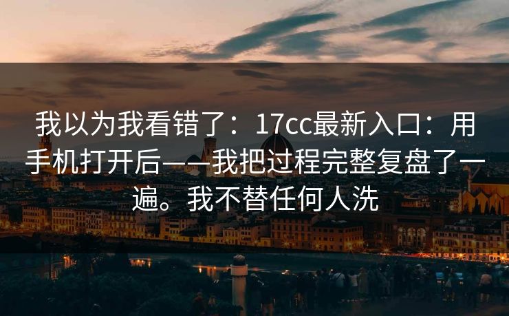 我以为我看错了:17cc最新入口:用手机打开后——我把过程完整复盘了一遍。我不替任何人洗 第1张 我以为我看错了:17cc最新入口:用手机打开后——我把过程完整复盘了一遍。我不替任何人洗 第1张