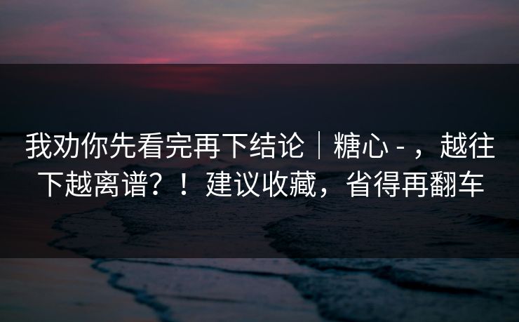我劝你先看完再下结论|糖心 - ,越往下越离谱?!建议收藏,省得再翻车 我劝你先看完再下结论|糖心 - ,越往下越离谱?!建议收藏,省得再翻车