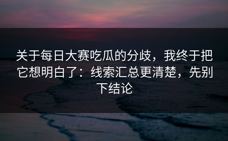 关于每日大赛吃瓜的分歧，我终于把它想明白了：线索汇总更清楚，先别下结论