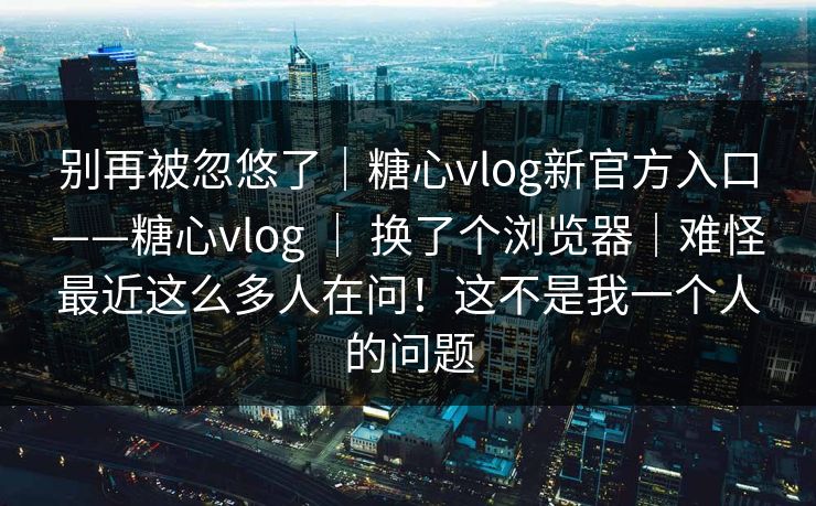 别再被忽悠了|糖心vlog新官方入口——糖心vlog | 换了个浏览器|难怪最近这么多人在问!这不是我一个人的问题 别再被忽悠了|糖心vlog新官方入口——糖心vlog | 换了个浏览器|难怪最近这么多人在问!这不是我一个人的问题