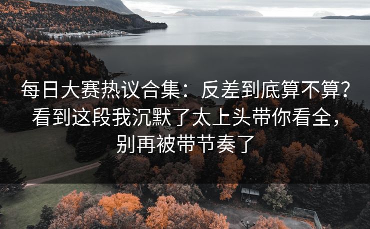 每日大赛热议合集：反差到底算不算？看到这段我沉默了太上头带你看全，别再被带节奏了  第1张