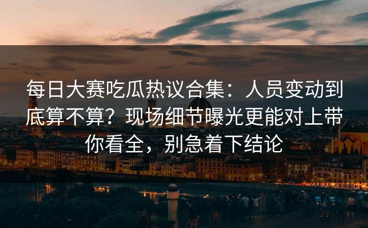 每日大赛吃瓜热议合集：人员变动到底算不算？现场细节曝光更能对上带你看全，别急着下结论  第1张