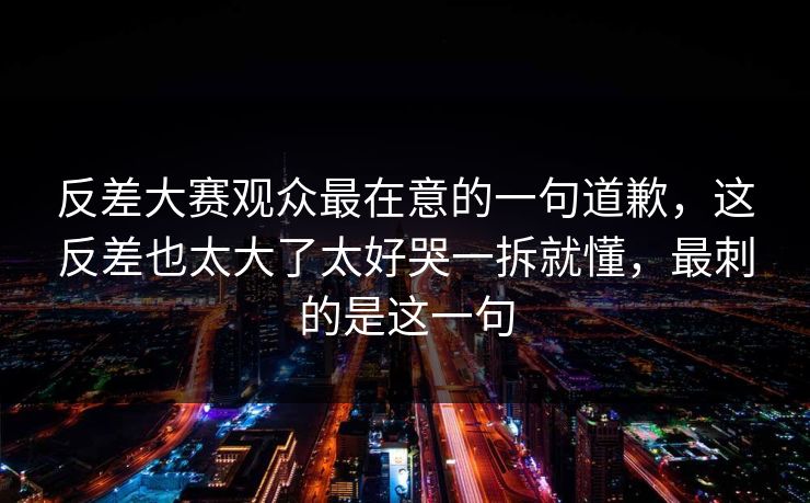 反差大赛观众最在意的一句道歉，这反差也太大了太好哭一拆就懂，最刺的是这一句  第1张