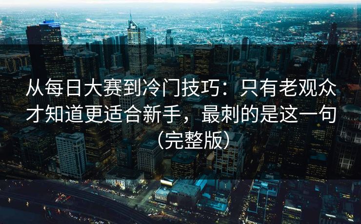 从每日大赛到冷门技巧：只有老观众才知道更适合新手，最刺的是这一句（完整版）  第1张