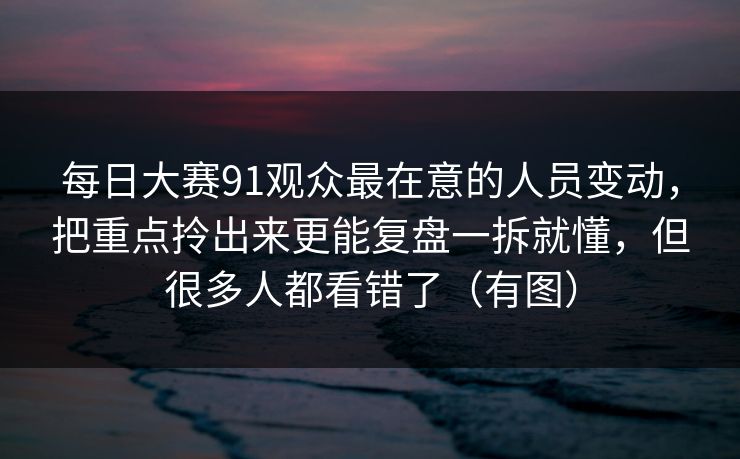 每日大赛91观众最在意的人员变动，把重点拎出来更能复盘一拆就懂，但很多人都看错了（有图）  第1张