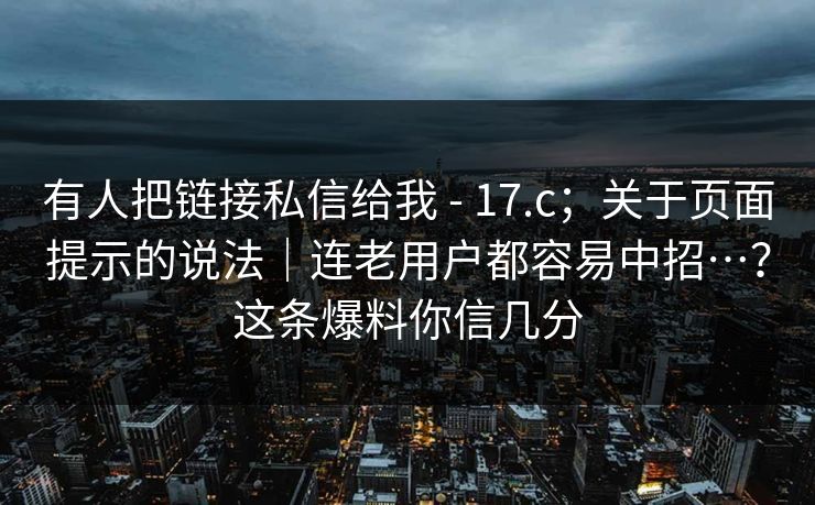 有人把链接私信给我 - 17.c；关于页面提示的说法｜连老用户都容易中招…？这条爆料你信几分  第1张